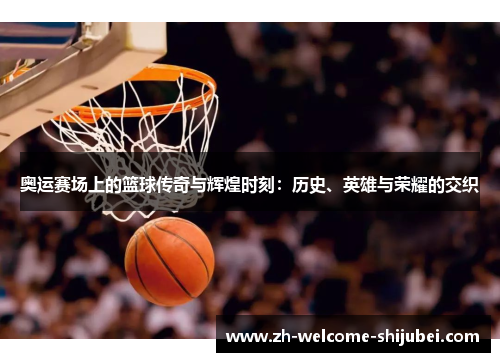 奥运赛场上的篮球传奇与辉煌时刻：历史、英雄与荣耀的交织